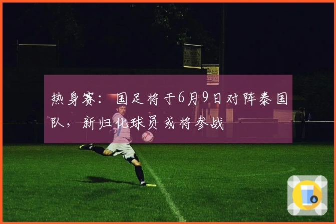 热身赛：国足将于6月9日对阵泰国队，新归化球员或将参战