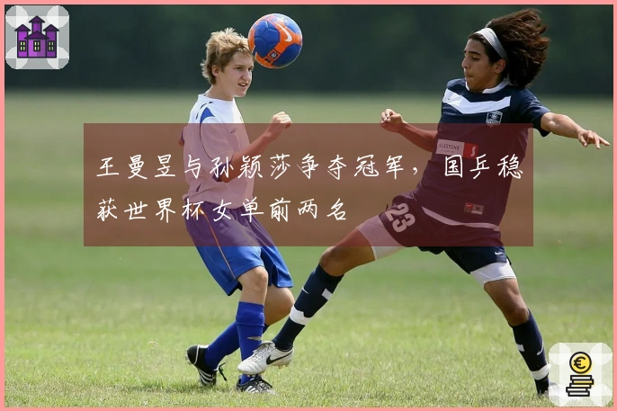 王曼昱与孙颖莎争夺冠军，国乒稳获世界杯女单前两名