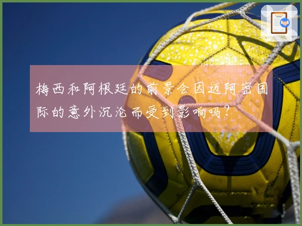 梅西和阿根廷的前景会因迈阿密国际的意外沉沦而受到影响吗？