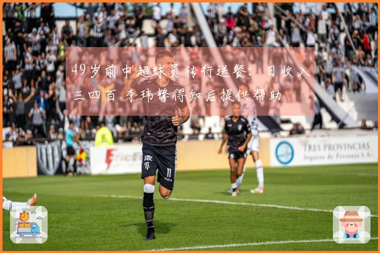 49岁前中超球员转行送餐：日收入三四百 李玮锋得知后提供帮助