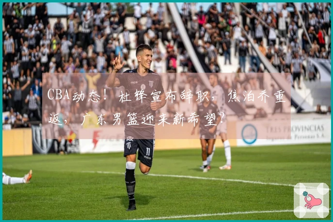 CBA动态！杜锋宣布辞职，焦泊乔重返，广东男篮迎来新希望？