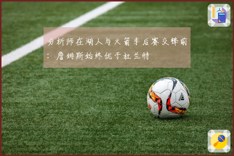 分析师在湖人与火箭季后赛交锋前：詹姆斯始终优于杜兰特