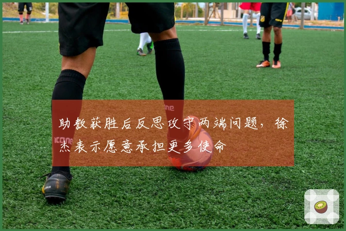助教获胜后反思攻守两端问题，徐杰表示愿意承担更多使命