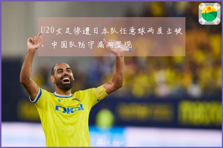 U20女足惨遭日本队任意球两度击破，中国队防守漏洞显现