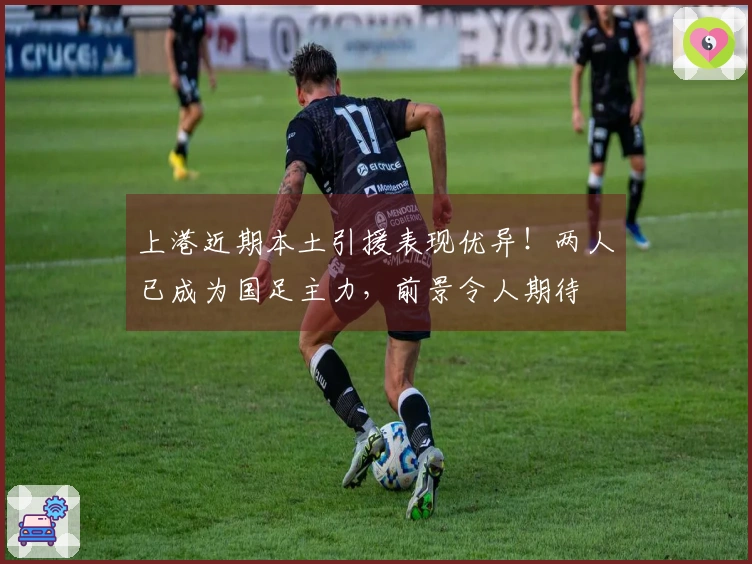 上港近期本土引援表现优异！两人已成为国足主力，前景令人期待