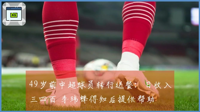 49岁前中超球员转行送餐：日收入三四百 李玮锋得知后提供帮助