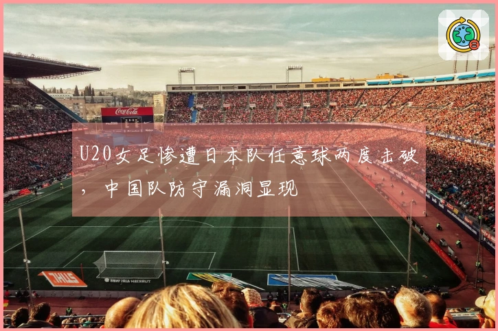 U20女足惨遭日本队任意球两度击破，中国队防守漏洞显现