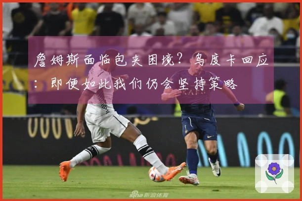 詹姆斯面临包夹困境？乌度卡回应：即便如此我们仍会坚持策略