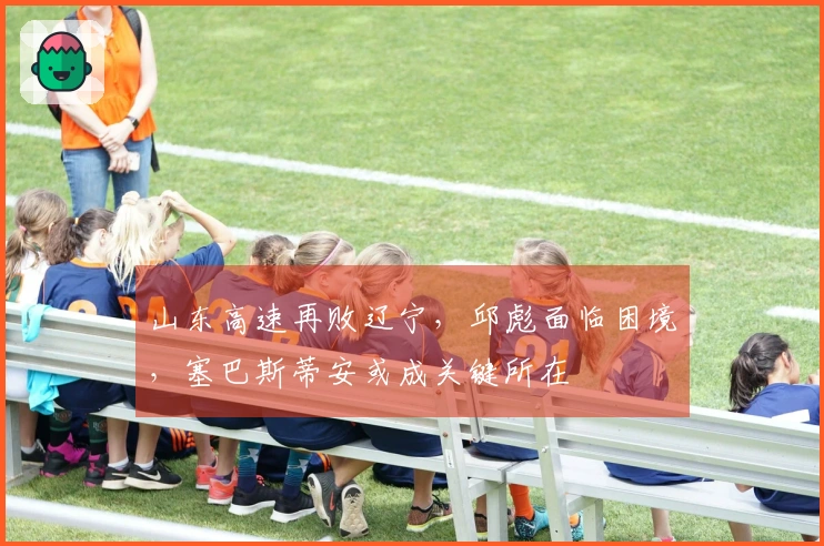 山东高速再败辽宁，邱彪面临困境，塞巴斯蒂安或成关键所在