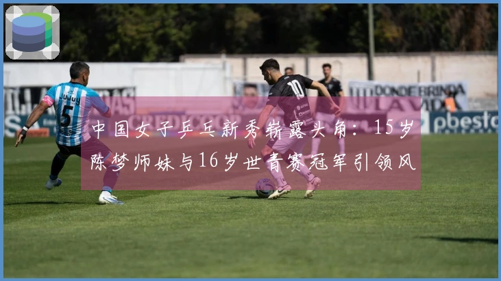 中国女子乒乓新秀崭露头角：15岁陈梦师妹与16岁世青赛冠军引领风潮