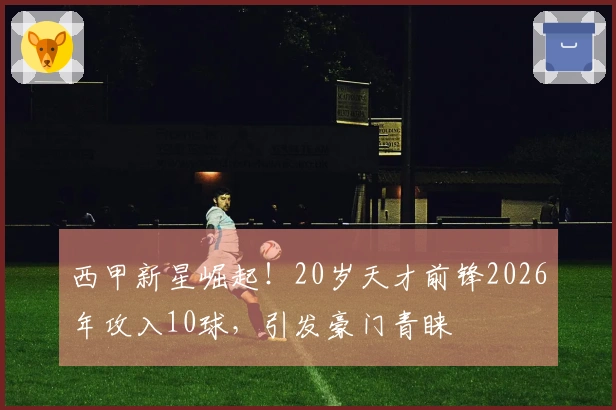 西甲新星崛起！20岁天才前锋2026年攻入10球，引发豪门青睐