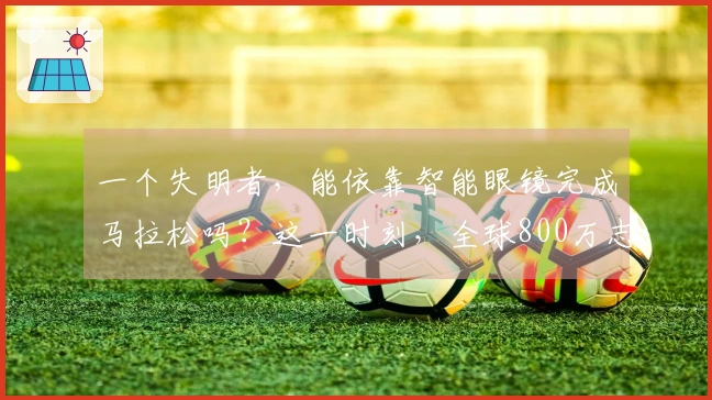 一个失明者，能依靠智能眼镜完成马拉松吗？这一时刻，全球800万志愿者化身他的视觉支援！
