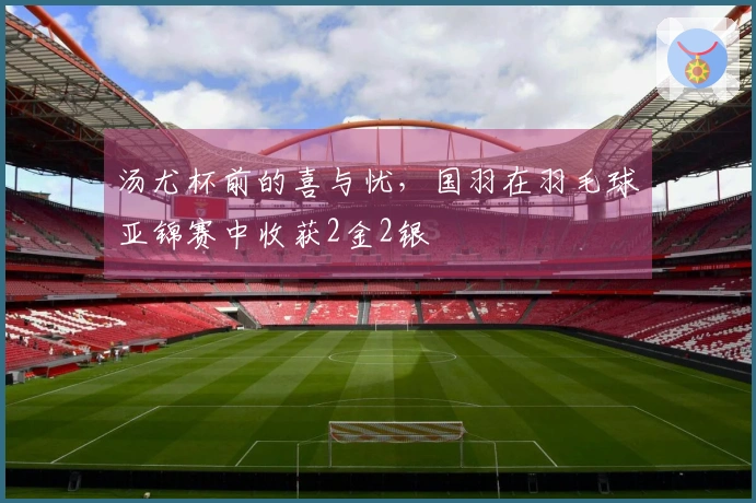 汤尤杯前的喜与忧，国羽在羽毛球亚锦赛中收获2金2银