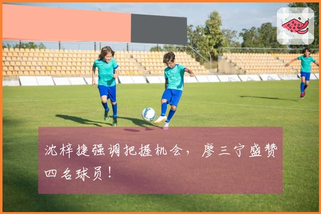 沈梓捷强调把握机会，廖三宁盛赞四名球员！