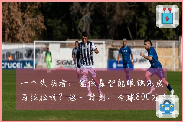 一个失明者，能依靠智能眼镜完成马拉松吗？这一时刻，全球800万志愿者化身他的视觉支援！